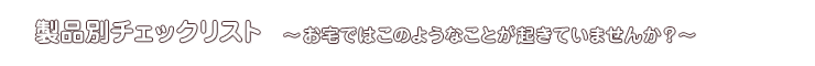 製品別チェックリスト～お宅ではこのようなことが起きていませんか？?