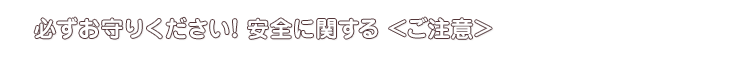 必ずお守りください！安全に関する＜ご注意＞