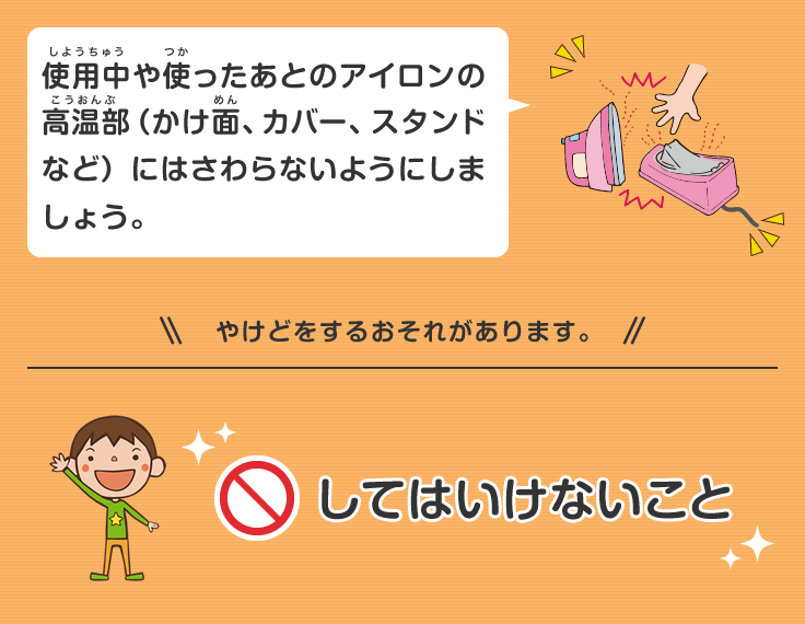 使用中や使ったあとのアイロンの高温部（かけ面、カバー、スタンドなど）にはさわらないようにしましょう。