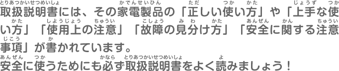 取扱説明書には、その家電製品の「正しい使い方」や「上手な使い方」「使用上の注意」「故障の見分け方」「安全に関する注意事項」が書かれています。安全に使うためにも必ず取扱説明書をよく読みましょう！