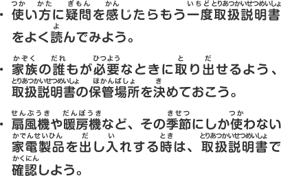 ・使い方に疑問を感じたらもう一度取扱説明書をよく読んでみよう。
				・家族の誰もが必要なときに取り出せるよう、取扱説明書の保管場所を決めておこう。
				・扇風機や暖房機など、その季節にしか使わない家電製品を出し入れする時は、取扱説明書で確認しよう。