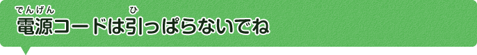 電源コードは引っぱらないでね