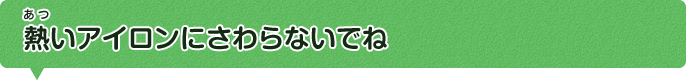 熱いアイロンにさわらないでね