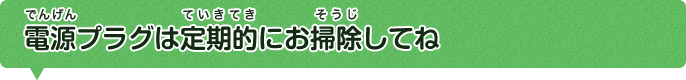 電源プラグは定期的にお掃除してね。