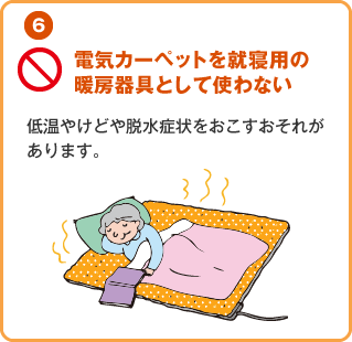 電気カーペットを就寝用の暖房器具として使わない
									低温やけどや脱水症状をおこすおそれがあります。