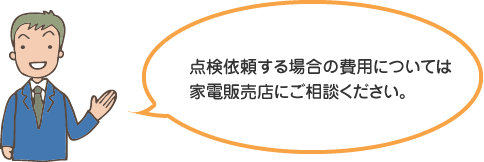 点検依頼する場合の費用については家電販売店にご相談ください。