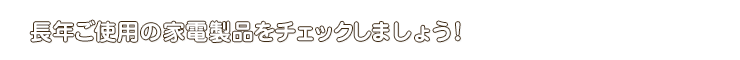 長年ご使用の家電製品をチェックしましょう！