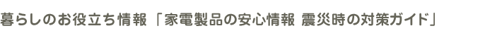 暮らしのお役立ち情報 「家電製品の安心情報 震災時の対策ガイド」