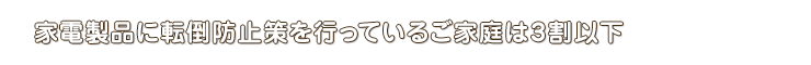 家電製品に転倒防止策を行っているご家庭は3割以下