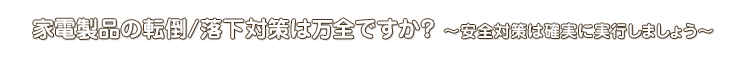 家電製品の転倒/落下対策は万全ですか？ ～安全対策は確実に実行しましょう～