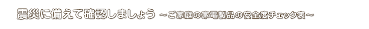 震災に備えて確認しましょう ～ご家庭の家電製品の安全度チェック表～