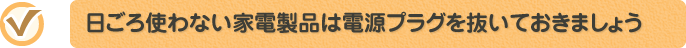 日ごろ使わない家電製品は電源プラグを抜いておきましょう